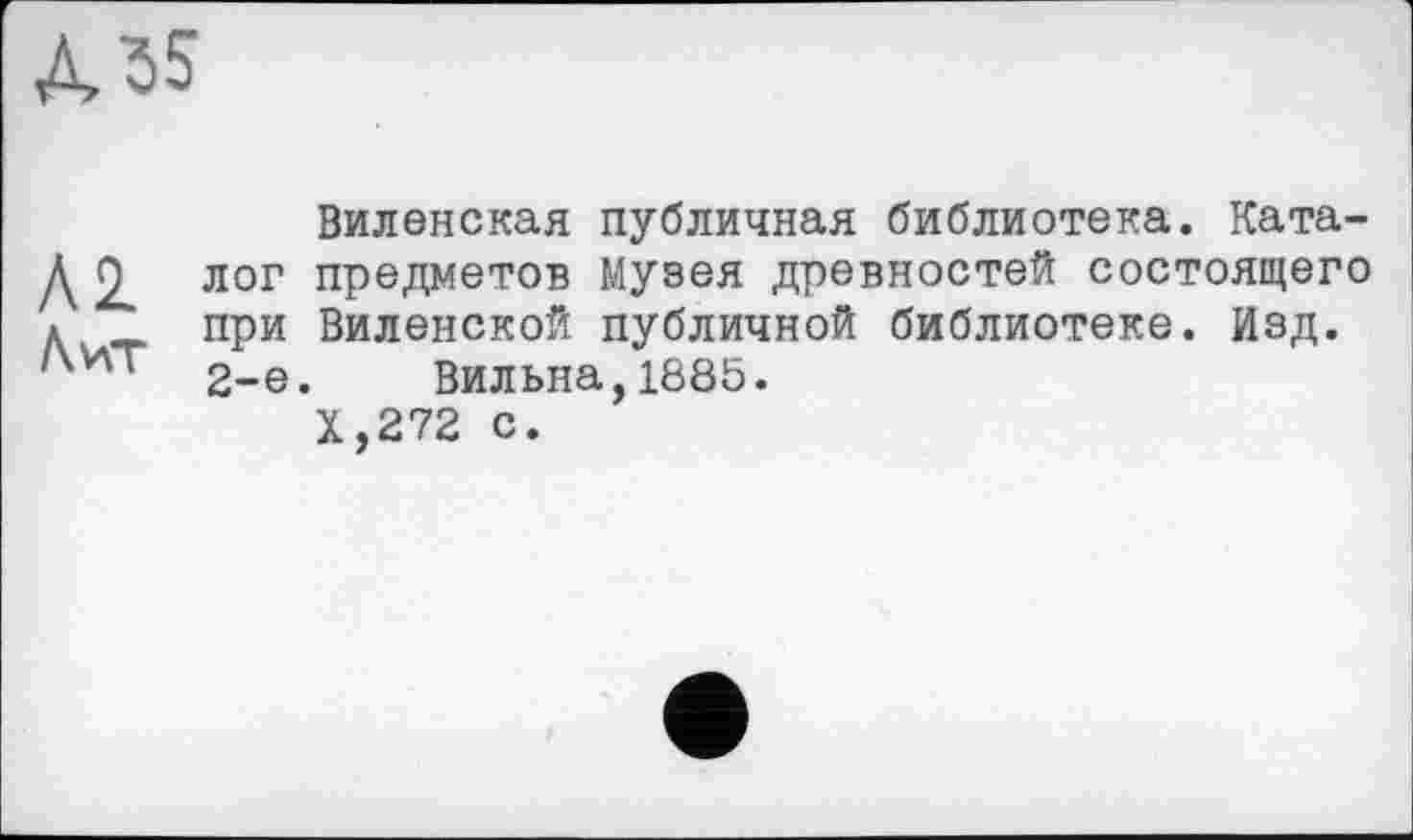 ﻿А 55
Виленская публичная библиотека. Ката-Д лог предметов Музея древностей состоящего * при Виленской публичной библиотеке. Изд.
2-е. Вильна,1885.
Х,272 с.